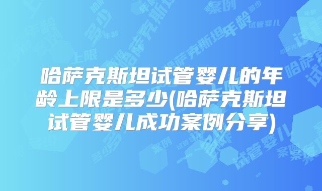 哈萨克斯坦试管婴儿的年龄上限是多少(哈萨克斯坦试管婴儿成功案例分享)
