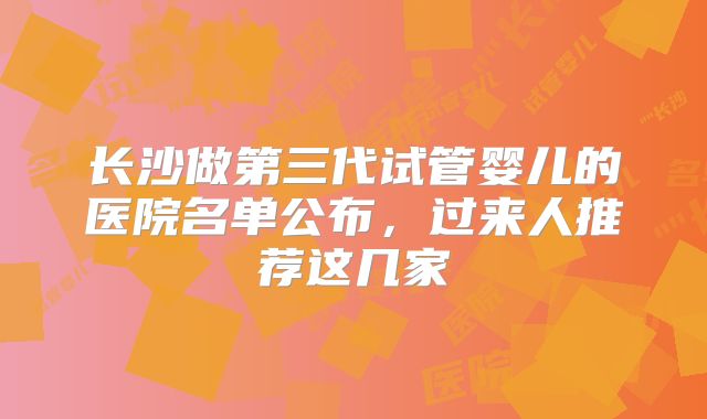 长沙做第三代试管婴儿的医院名单公布，过来人推荐这几家