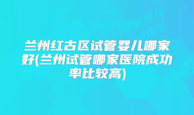 兰州红古区试管婴儿哪家好(兰州试管哪家医院成功率比较高)