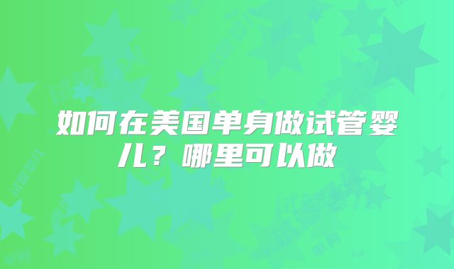 如何在美国单身做试管婴儿？哪里可以做