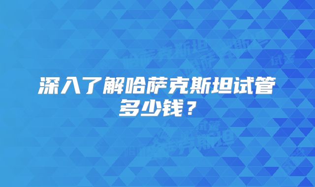 深入了解哈萨克斯坦试管多少钱？