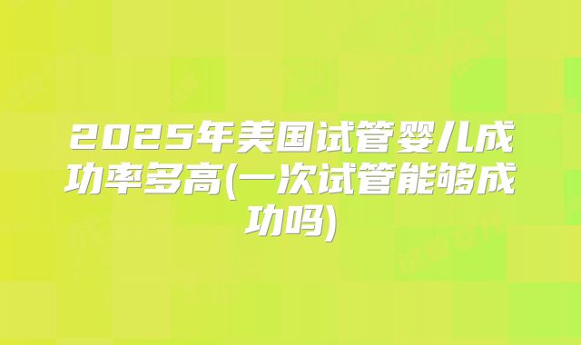 2025年美国试管婴儿成功率多高(一次试管能够成功吗)