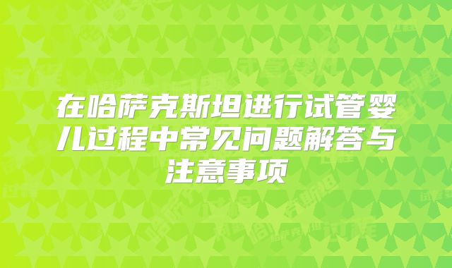 在哈萨克斯坦进行试管婴儿过程中常见问题解答与注意事项
