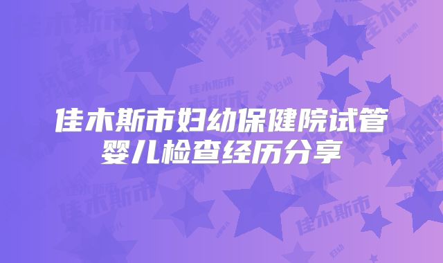 佳木斯市妇幼保健院试管婴儿检查经历分享