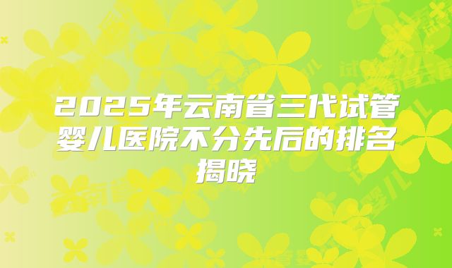 2025年云南省三代试管婴儿医院不分先后的排名揭晓