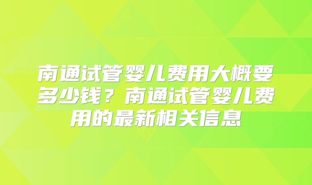 南通试管婴儿费用大概要多少钱？南通试管婴儿费用的最新相关信息