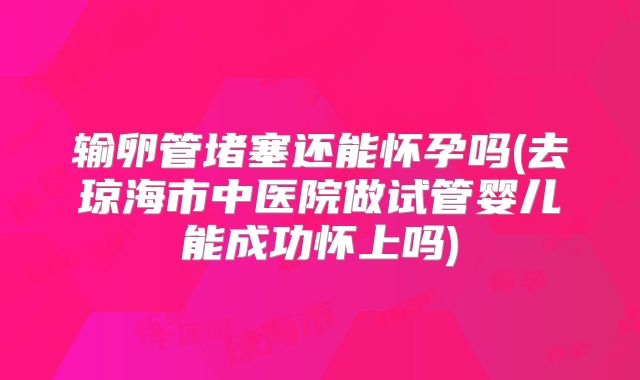 输卵管堵塞还能怀孕吗(去琼海市中医院做试管婴儿能成功怀上吗)
