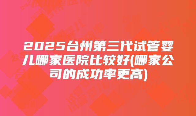 2025台州第三代试管婴儿哪家医院比较好(哪家公司的成功率更高)