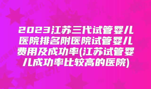 2023江苏三代试管婴儿医院排名附医院试管婴儿费用及成功率(江苏试管婴儿成功率比较高的医院)