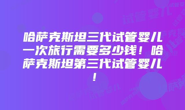 哈萨克斯坦三代试管婴儿一次旅行需要多少钱！哈萨克斯坦第三代试管婴儿！
