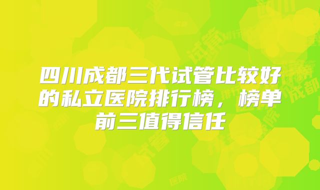四川成都三代试管比较好的私立医院排行榜,榜单前三值得信任