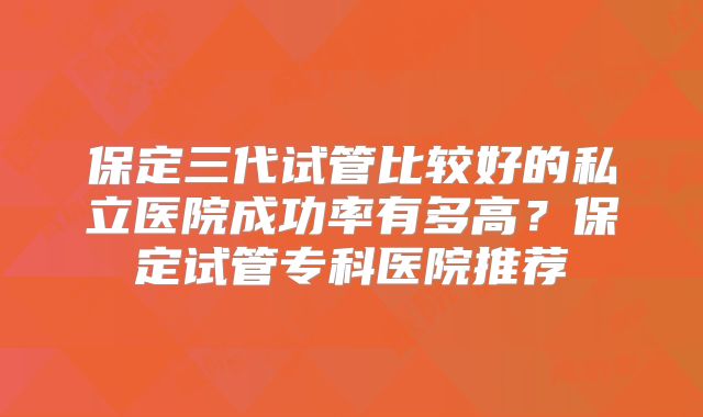 保定三代试管比较好的私立医院成功率有多高？保定试管专科医院推荐