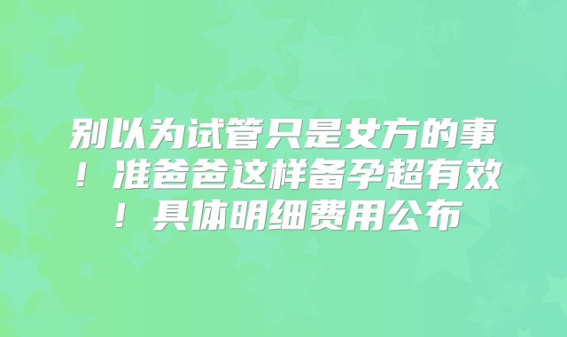 别以为试管只是女方的事！准爸爸这样备孕超有效！具体明细费用公布