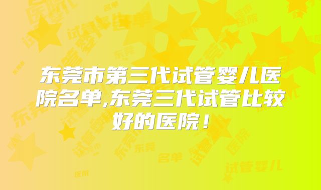 东莞市第三代试管婴儿医院名单,东莞三代试管比较好的医院！