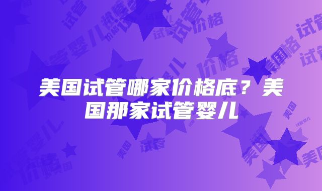美国试管哪家价格底?美国那家试管婴儿
