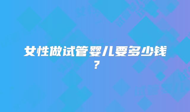 女性做试管婴儿要多少钱?