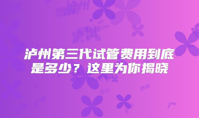 泸州第三代试管费用到底是多少？这里为你揭晓