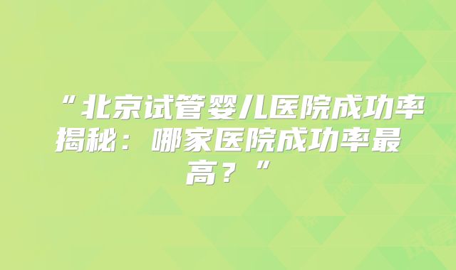 “北京试管婴儿医院成功率揭秘：哪家医院成功率最高？”