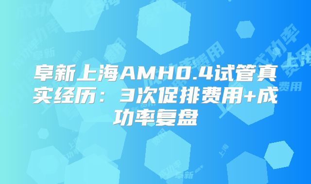 阜新上海AMH0.4试管真实经历：3次促排费用+成功率复盘