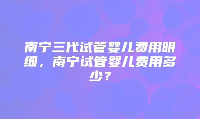 南宁三代试管婴儿费用明细，南宁试管婴儿费用多少？