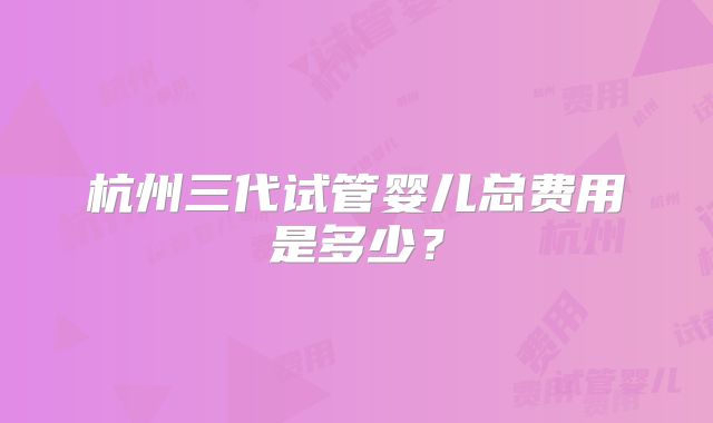 杭州三代试管婴儿总费用是多少？