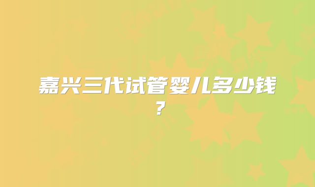 嘉兴三代试管婴儿多少钱?
