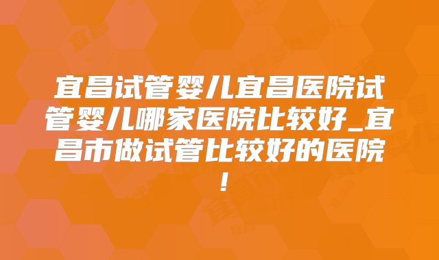 宜昌试管婴儿宜昌医院试管婴儿哪家医院比较好_宜昌市做试管比较好的医院！