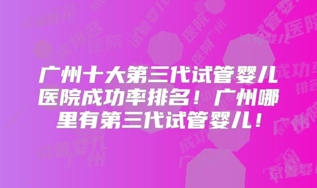 广州十大第三代试管婴儿医院成功率排名！广州哪里有第三代试管婴儿！