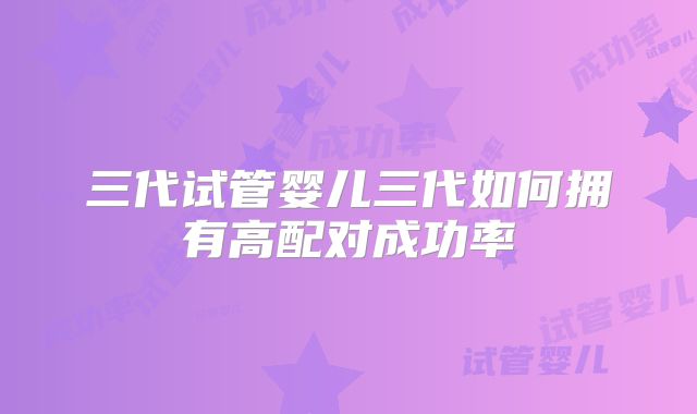 三代试管婴儿三代如何拥有高配对成功率