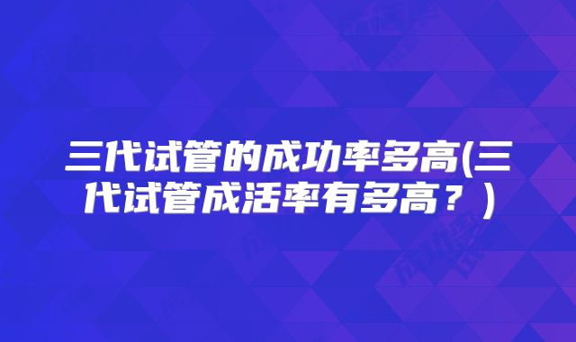 三代试管的成功率多高(三代试管成活率有多高？)