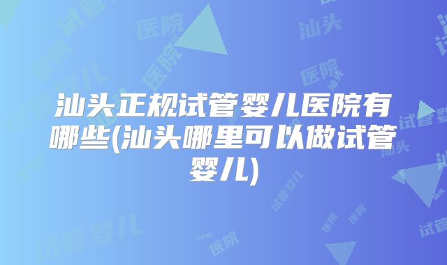 汕头正规试管婴儿医院有哪些(汕头哪里可以做试管婴儿)