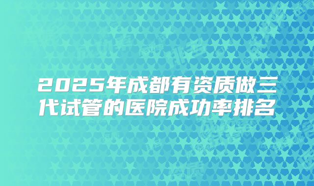 2025年成都有资质做三代试管的医院成功率排名