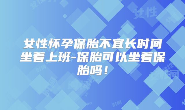 女性怀孕保胎不宜长时间坐着上班-保胎可以坐着保胎吗!