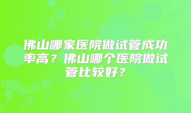 佛山哪家医院做试管成功率高？佛山哪个医院做试管比较好？