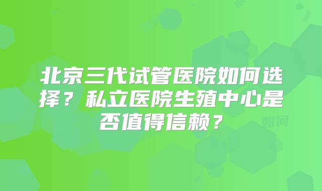 北京三代试管医院如何选择？私立医院生殖中心是否值得信赖？