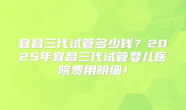 宜昌三代试管多少钱?2025年宜昌三代试管婴儿医院费用明细!