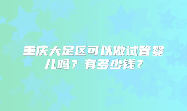 重庆大足区可以做试管婴儿吗？有多少钱？