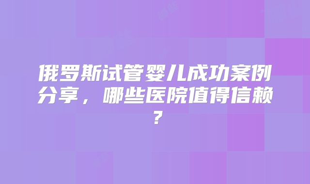 俄罗斯试管婴儿成功案例分享，哪些医院值得信赖？
