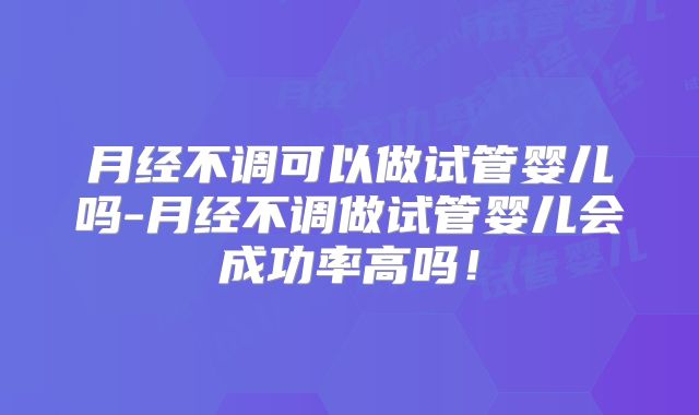 月经不调可以做试管婴儿吗-月经不调做试管婴儿会成功率高吗!