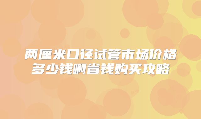 两厘米口径试管市场价格多少钱啊省钱购买攻略