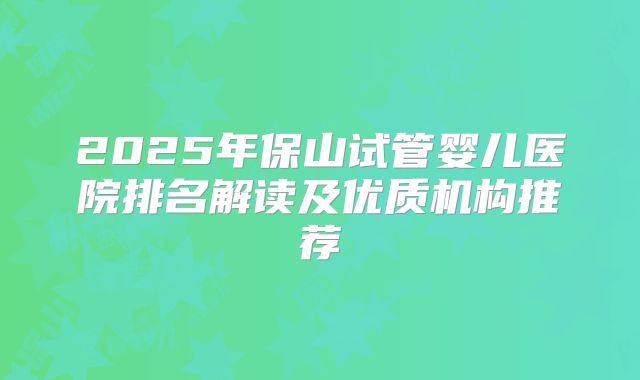 2025年保山试管婴儿医院排名解读及优质机构推荐