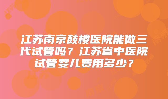 江苏南京鼓楼医院能做三代试管吗？江苏省中医院试管婴儿费用多少？