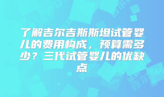 了解吉尔吉斯斯坦试管婴儿的费用构成，预算需多少？三代试管婴儿的优缺点
