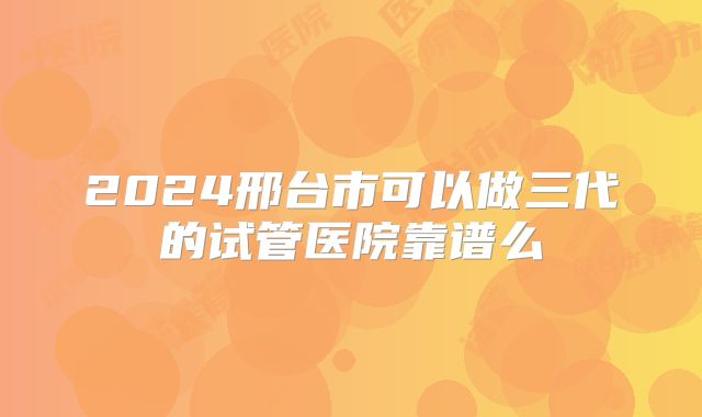 2024邢台市可以做三代的试管医院靠谱么