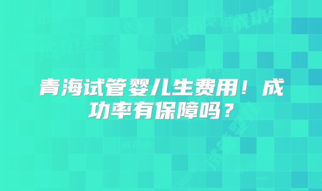 青海试管婴儿生费用！成功率有保障吗？