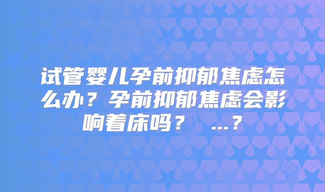 试管婴儿孕前抑郁焦虑怎么办？孕前抑郁焦虑会影响着床吗？ ...？