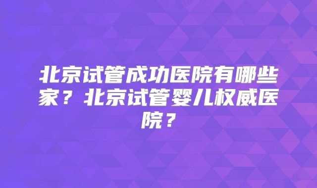 北京试管成功医院有哪些家?北京试管婴儿权威医院?