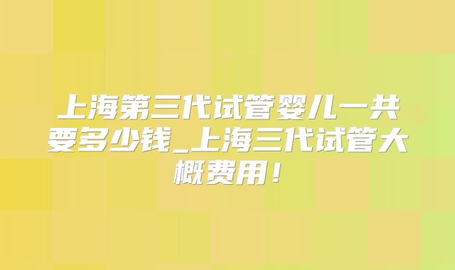 上海第三代试管婴儿一共要多少钱_上海三代试管大概费用！