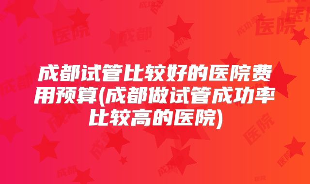 成都试管比较好的医院费用预算(成都做试管成功率比较高的医院)