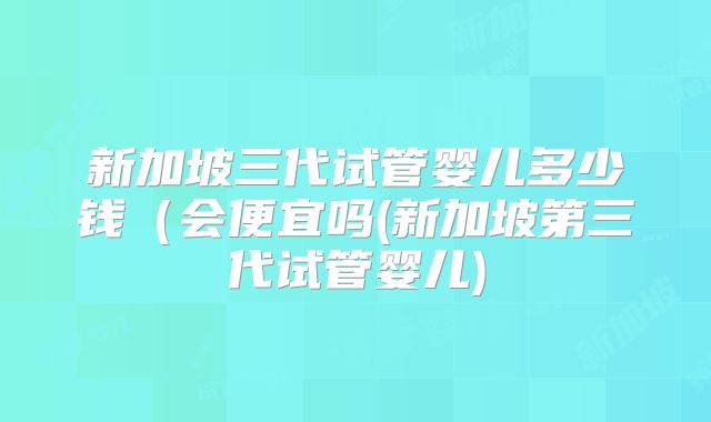 新加坡三代试管婴儿多少钱（会便宜吗(新加坡第三代试管婴儿)